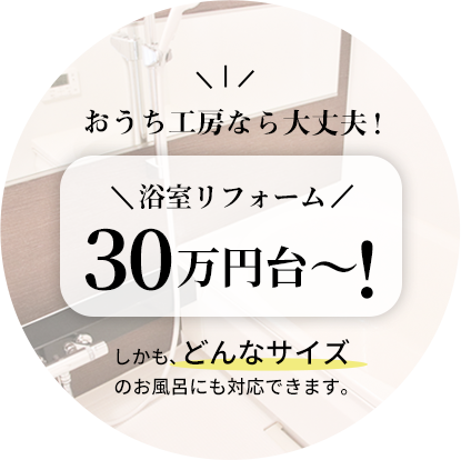 おうち工房では30万円台からリフォームできます。しかも、どんなサイズのお風呂にも対応できます。