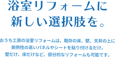 おうち工房の浴室リフォームは、既存の床、壁、天井の上に断熱性の高いパネルやシートを貼り付けるだけ。壁だけ、床だけなど、部分的なリフォームも可能です。