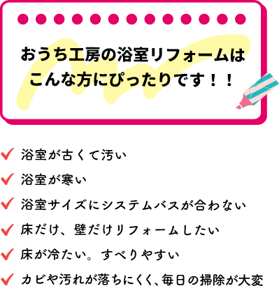 こんな方にピッタリ！浴室が古くて汚い。浴室が寒い。浴室サイズにシステムバスが合わない。床だけ、壁だけリフォームしたい。床が冷たい。すべりやすい。カビや汚れが落ちにくく、毎日の掃除が大変